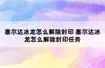 塞尔达冰龙怎么解除封印 塞尔达冰龙怎么解除封印任务